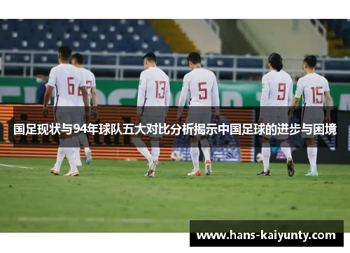 国足现状与94年球队五大对比分析揭示中国足球的进步与困境 国足现状与94年球队五大对比分析揭示中国足球的进步与困境