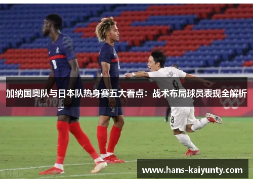 加纳国奥队与日本队热身赛五大看点:战术布局球员表现全解析 加纳国奥队与日本队热身赛五大看点:战术布局球员表现全解析