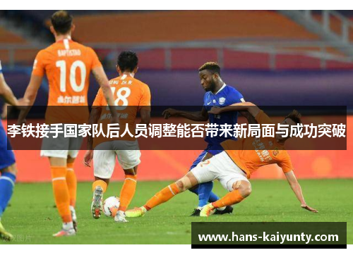 李铁接手国家队后人员调整能否带来新局面与成功突破 李铁接手国家队后人员调整能否带来新局面与成功突破