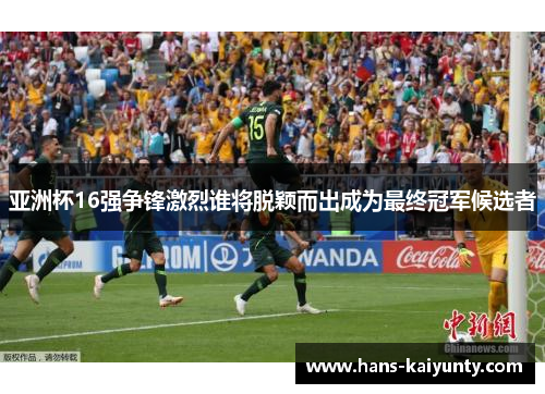 亚洲杯16强争锋激烈谁将脱颖而出成为最终冠军候选者 亚洲杯16强争锋激烈谁将脱颖而出成为最终冠军候选者