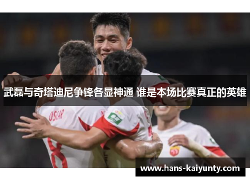 武磊与奇塔迪尼争锋各显神通 谁是本场比赛真正的英雄 武磊与奇塔迪尼争锋各显神通 谁是本场比赛真正的英雄