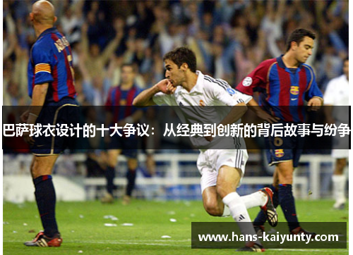 巴萨球衣设计的十大争议：从经典到创新的背后故事与纷争
