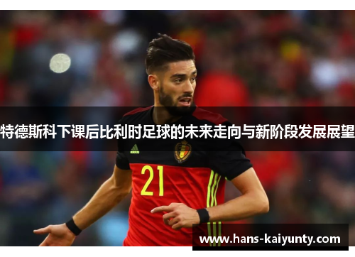 特德斯科下课后比利时足球的未来走向与新阶段发展展望 特德斯科下课后比利时足球的未来走向与新阶段发展展望