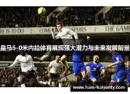 皇马5-0米内拉体育展现强大潜力与未来发展前景 皇马5-0米内拉体育展现强大潜力与未来发展前景