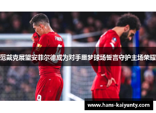 范戴克展望安菲尔德成为对手噩梦球场誓言守护主场荣耀 范戴克展望安菲尔德成为对手噩梦球场誓言守护主场荣耀