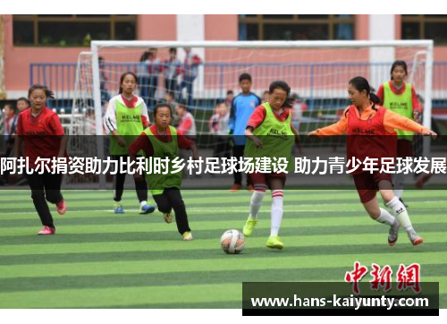 阿扎尔捐资助力比利时乡村足球场建设 助力青少年足球发展 阿扎尔捐资助力比利时乡村足球场建设 助力青少年足球发展