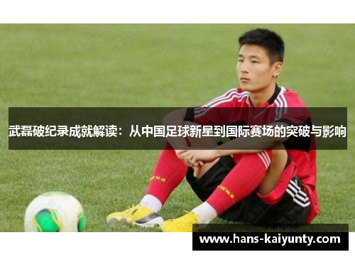 武磊破纪录成就解读:从中国足球新星到国际赛场的突破与影响 武磊破纪录成就解读:从中国足球新星到国际赛场的突破与影响