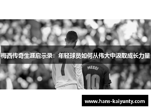 梅西传奇生涯启示录：年轻球员如何从伟大中汲取成长力量